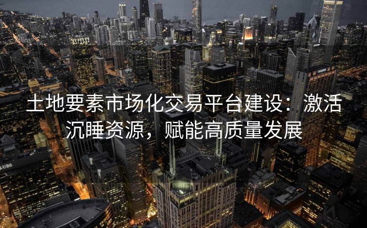 土地要素市场化交易平台建设：激活沉睡资源，赋能高质量发展
