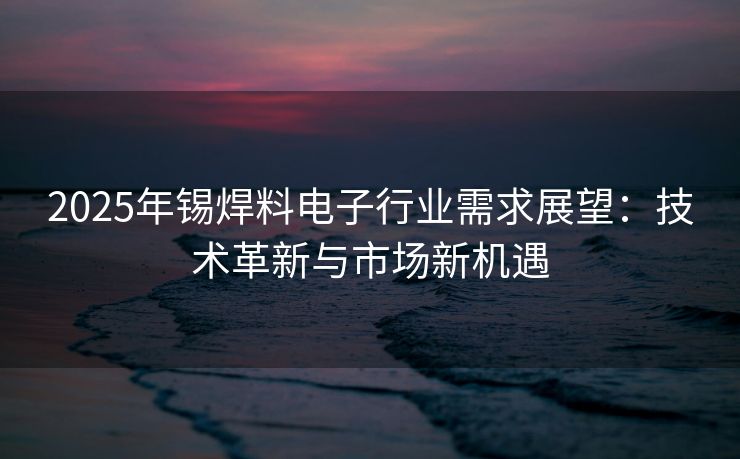 2025年锡焊料电子行业需求展望：技术革新与市场新机遇