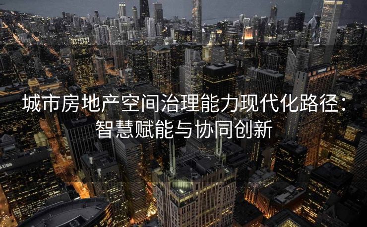 城市房地产空间治理能力现代化路径：智慧赋能与协同创新