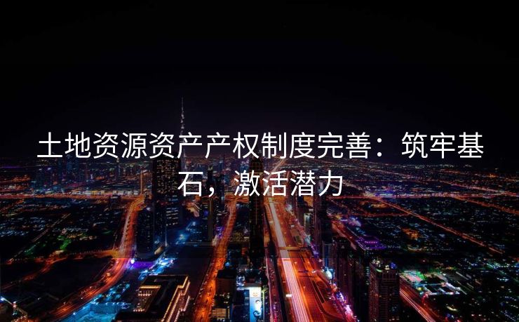 土地资源资产产权制度完善：筑牢基石，激活潜力