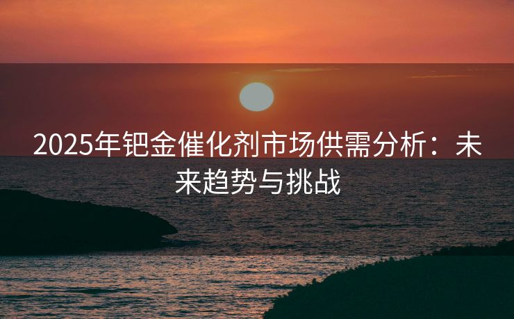 2025年钯金催化剂市场供需分析：未来趋势与挑战