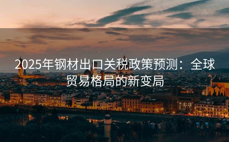 2025年钢材出口关税政策预测：全球贸易格局的新变局