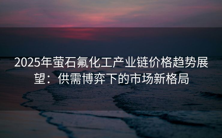 2025年萤石氟化工产业链价格趋势展望：供需博弈下的市场新格局