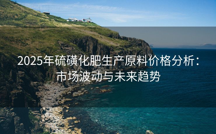 2025年硫磺化肥生产原料价格分析：市场波动与未来趋势