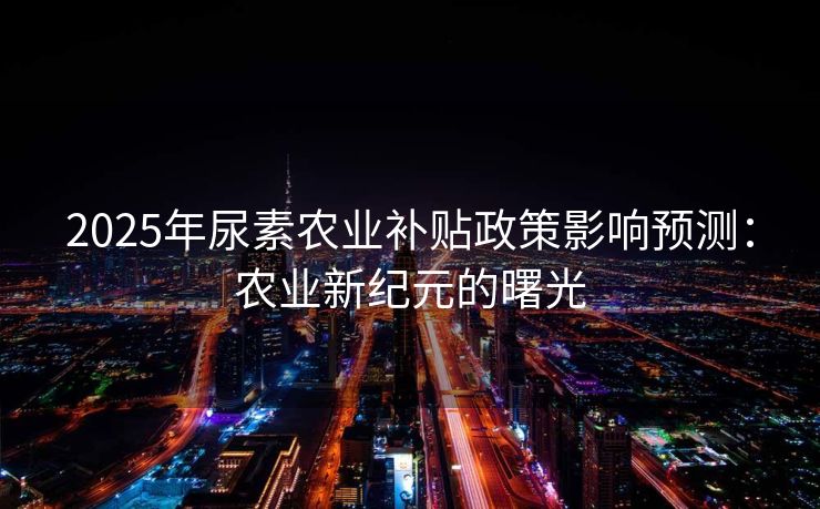 2025年尿素农业补贴政策影响预测：农业新纪元的曙光