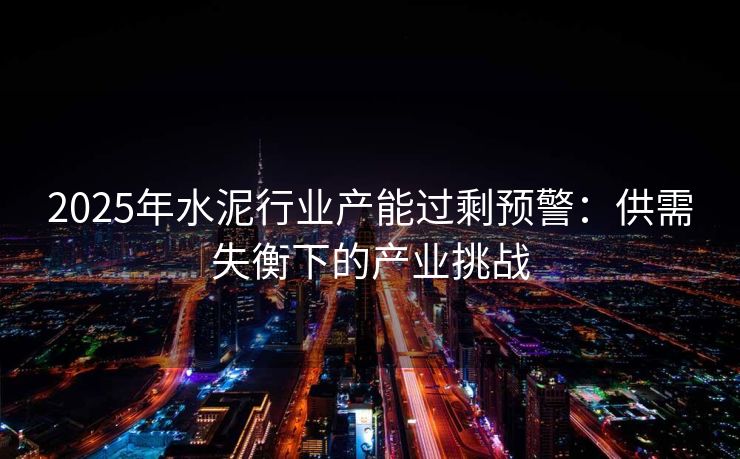 2025年水泥行业产能过剩预警：供需失衡下的产业挑战
