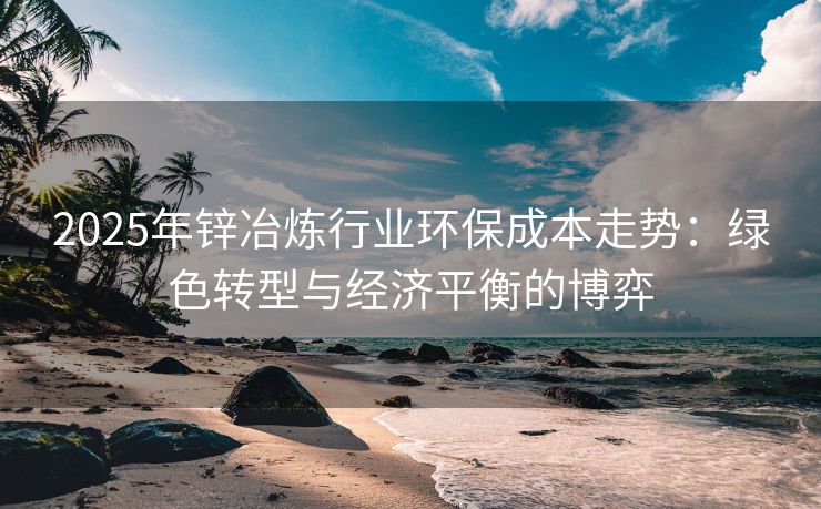 2025年锌冶炼行业环保成本走势：绿色转型与经济平衡的博弈