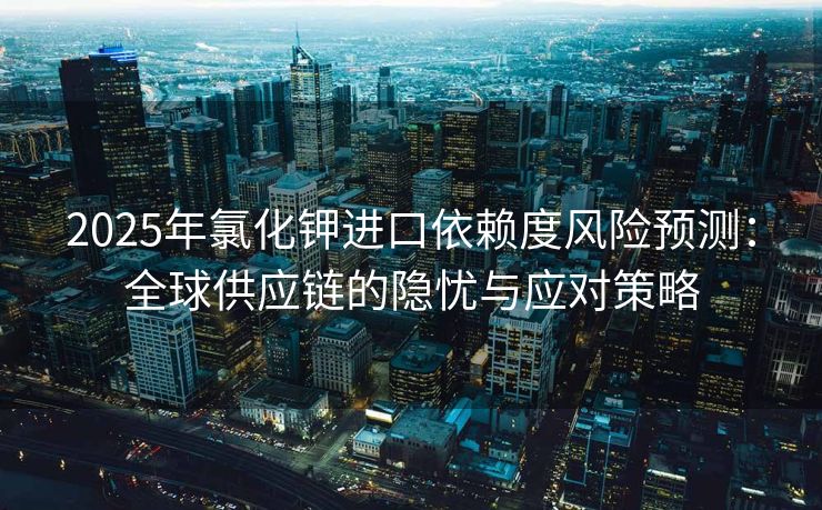 2025年氯化钾进口依赖度风险预测：全球供应链的隐忧与应对策略