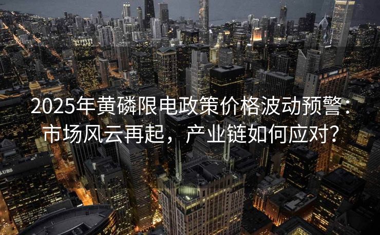 2025年黄磷限电政策价格波动预警：市场风云再起，产业链如何应对？