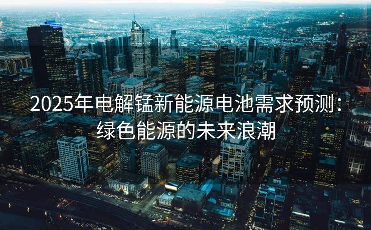 2025年电解锰新能源电池需求预测：绿色能源的未来浪潮