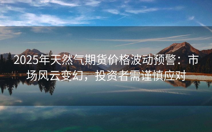 2025年天然气期货价格波动预警：市场风云变幻，投资者需谨慎应对