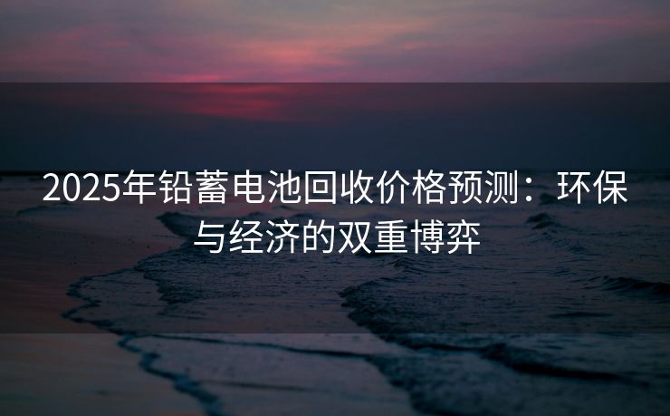 2025年铅蓄电池回收价格预测：环保与经济的双重博弈