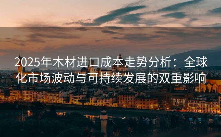 2025年木材进口成本走势分析：全球化市场波动与可持续发展的双重影响