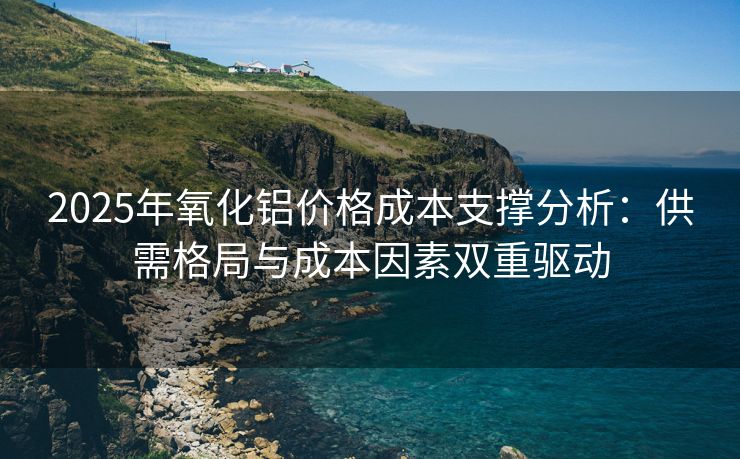 2025年氧化铝价格成本支撑分析：供需格局与成本因素双重驱动