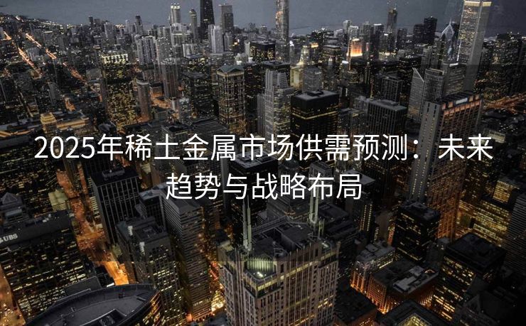 2025年稀土金属市场供需预测：未来趋势与战略布局