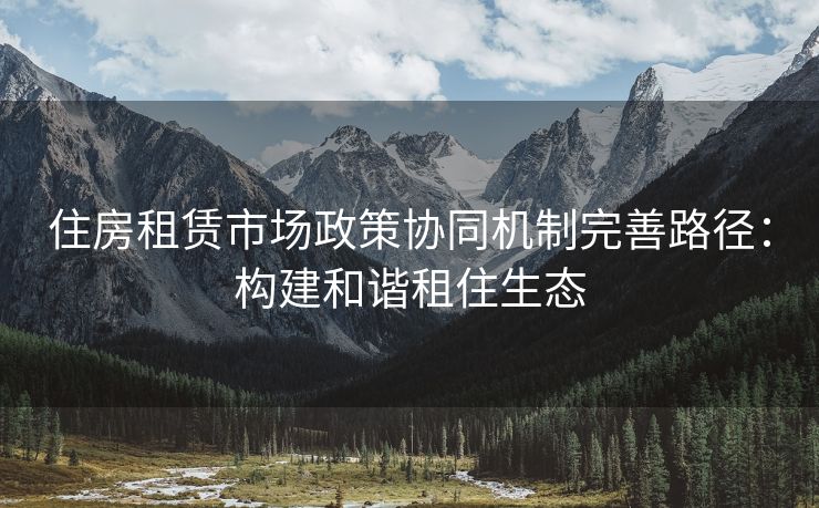 住房租赁市场政策协同机制完善路径：构建和谐租住生态