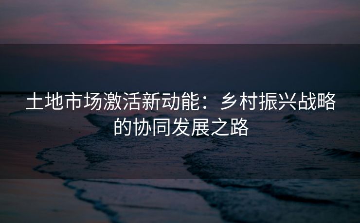 土地市场激活新动能：乡村振兴战略的协同发展之路