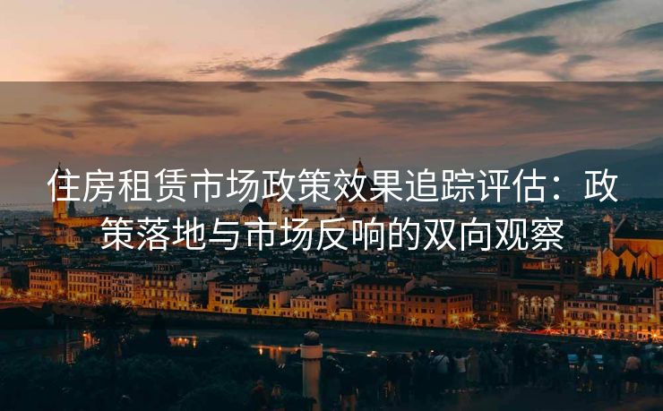住房租赁市场政策效果追踪评估：政策落地与市场反响的双向观察