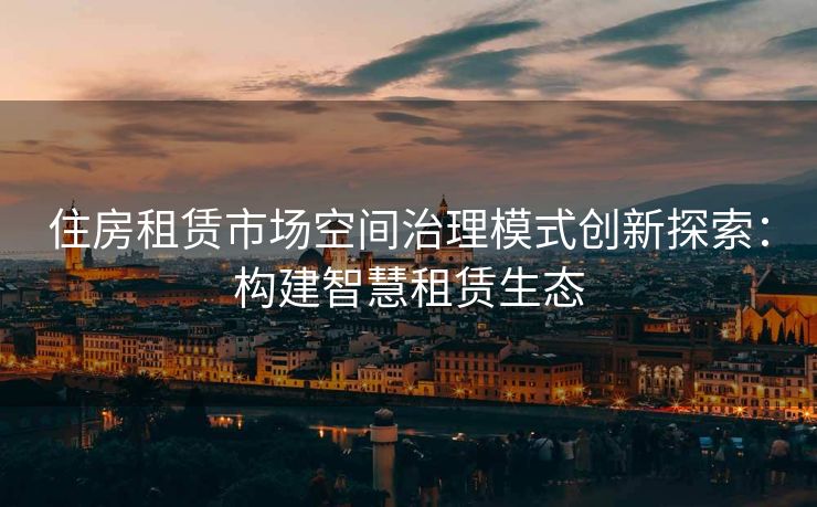 住房租赁市场空间治理模式创新探索：构建智慧租赁生态