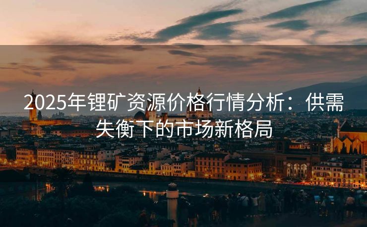 2025年锂矿资源价格行情分析：供需失衡下的市场新格局