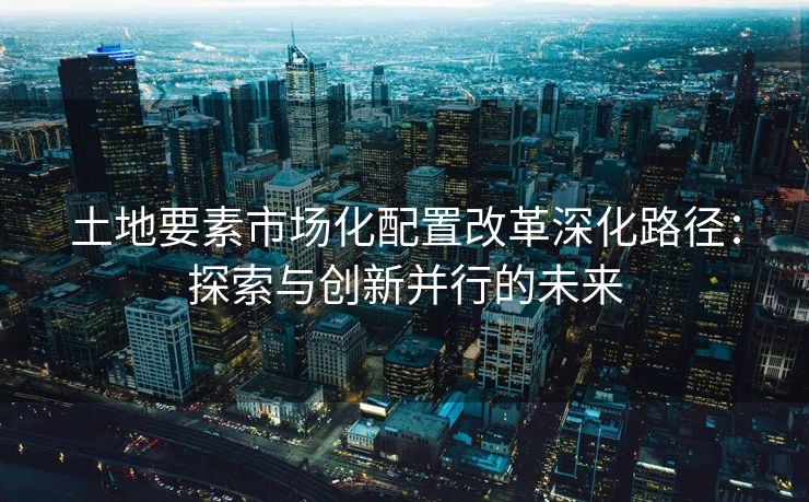 土地要素市场化配置改革深化路径：探索与创新并行的未来