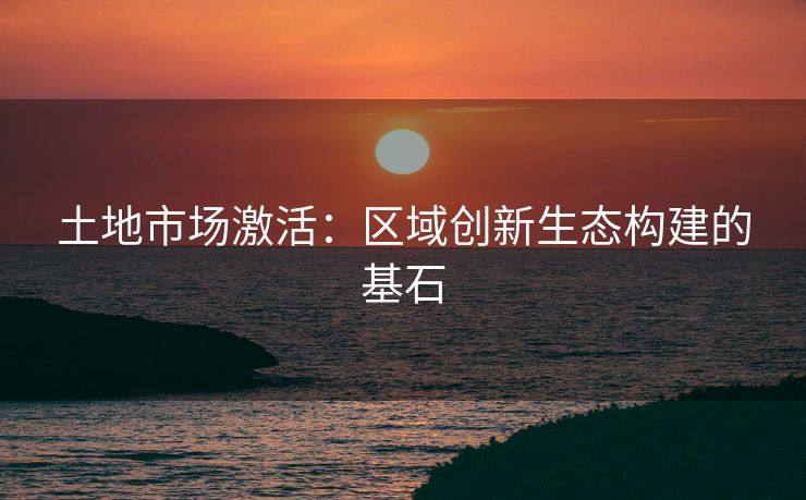 土地市场激活：区域创新生态构建的基石