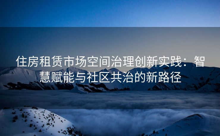 住房租赁市场空间治理创新实践：智慧赋能与社区共治的新路径
