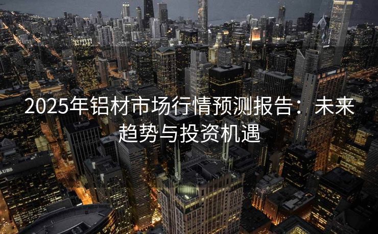 2025年铝材市场行情预测报告：未来趋势与投资机遇
