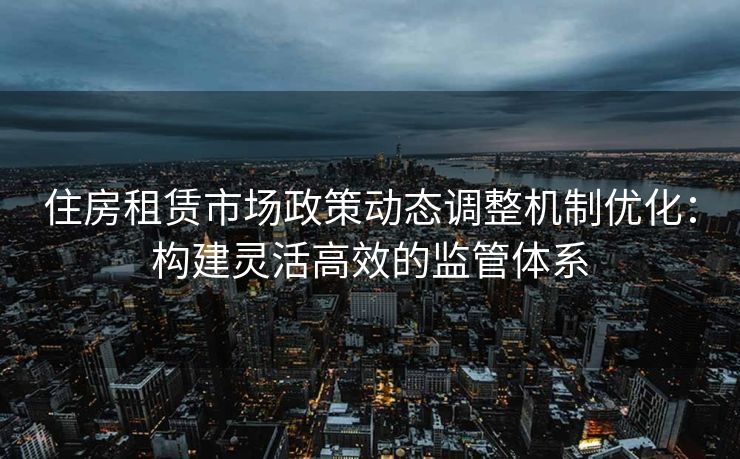 住房租赁市场政策动态调整机制优化：构建灵活高效的监管体系