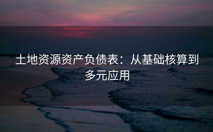 土地资源资产负债表：从基础核算到多元应用
