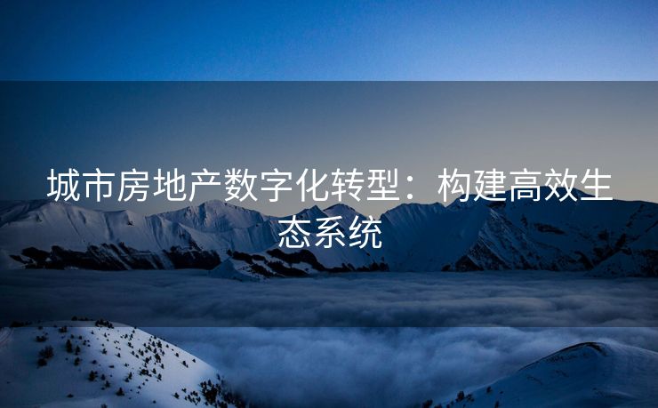 城市房地产数字化转型：构建高效生态系统