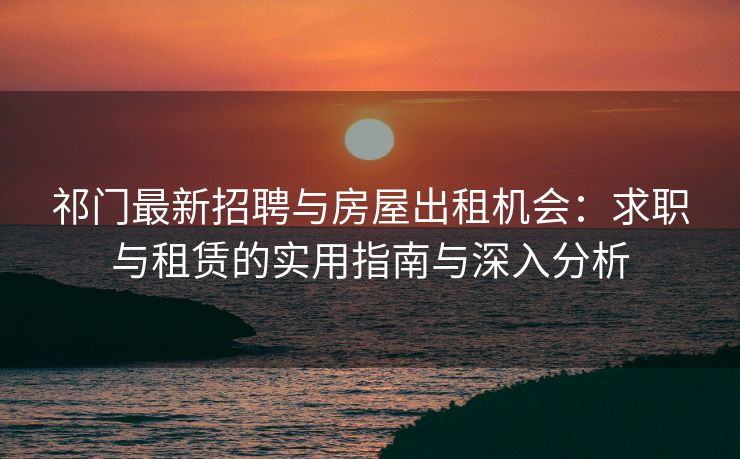 祁门最新招聘与房屋出租机会:求职与租赁的实用指南与深入分析 祁门最新招聘与房屋出租机会:求职与租赁的实用指南与深入分析
