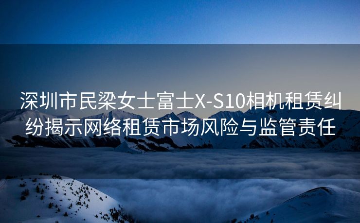 深圳市民梁女士富士X-S10相机租赁纠纷揭示网络租赁市场风险与监管责任