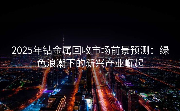 2025年钴金属回收市场前景预测：绿色浪潮下的新兴产业崛起