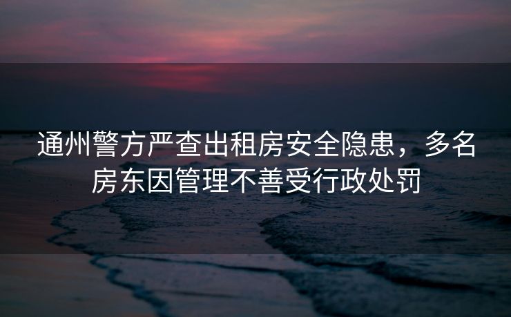 通州警方严查出租房安全隐患，多名房东因管理不善受行政处罚