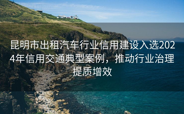 昆明市出租汽车行业信用建设入选2024年信用交通典型案例，推动行业治理提质增效