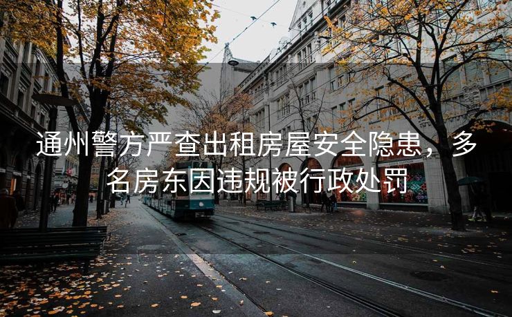 通州警方严查出租房屋安全隐患，多名房东因违规被行政处罚