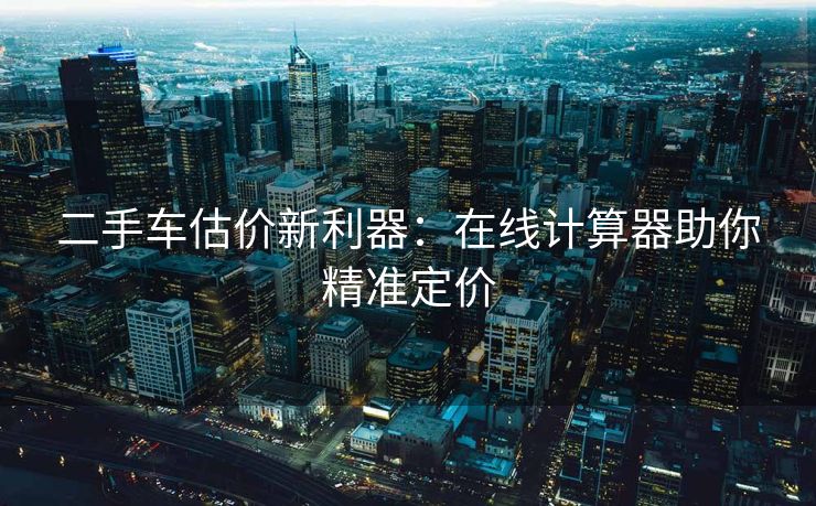 二手车估价新利器：在线计算器助你精准定价