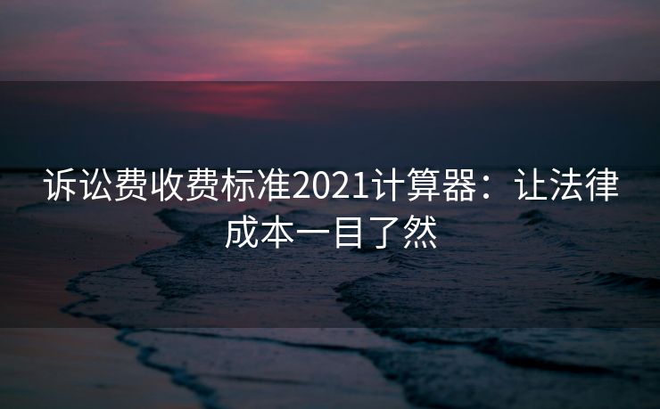 诉讼费收费标准2021计算器：让法律成本一目了然