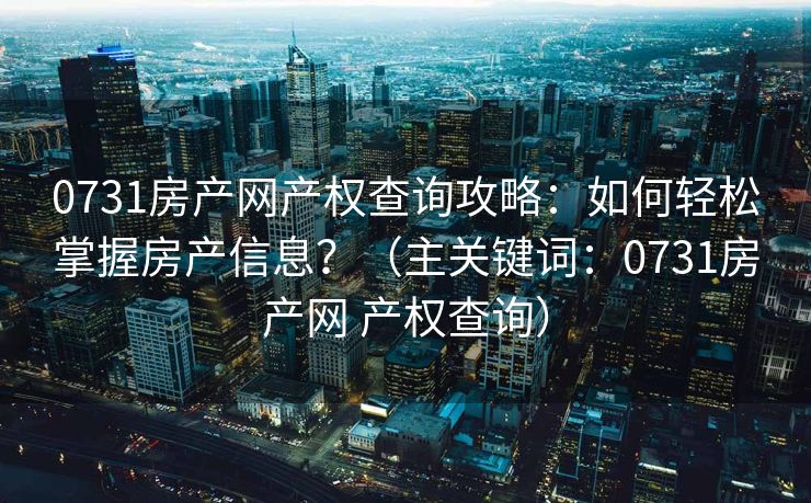 0731房产网产权查询攻略：如何轻松掌握房产信息？（主关键词：0731房产网 产权查询）