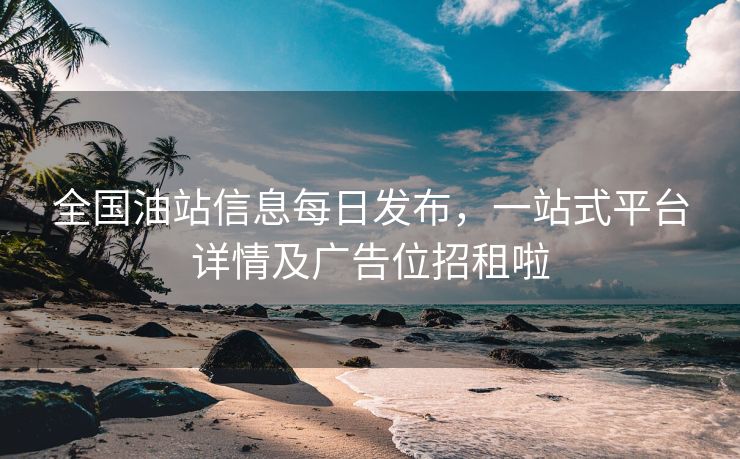 全国油站信息每日发布，一站式平台详情及广告位招租啦