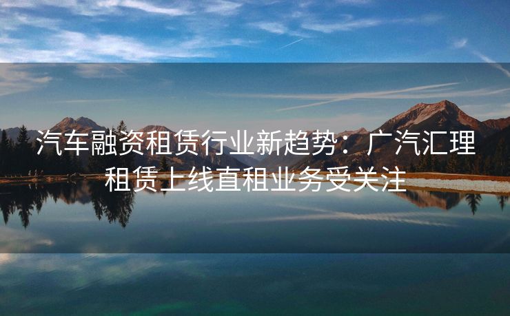 汽车融资租赁行业新趋势:广汽汇理租赁上线直租业务受关注 汽车融资租赁行业新趋势:广汽汇理租赁上线直租业务受关注