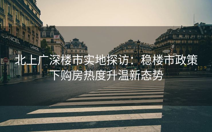 北上广深楼市实地探访：稳楼市政策下购房热度升温新态势