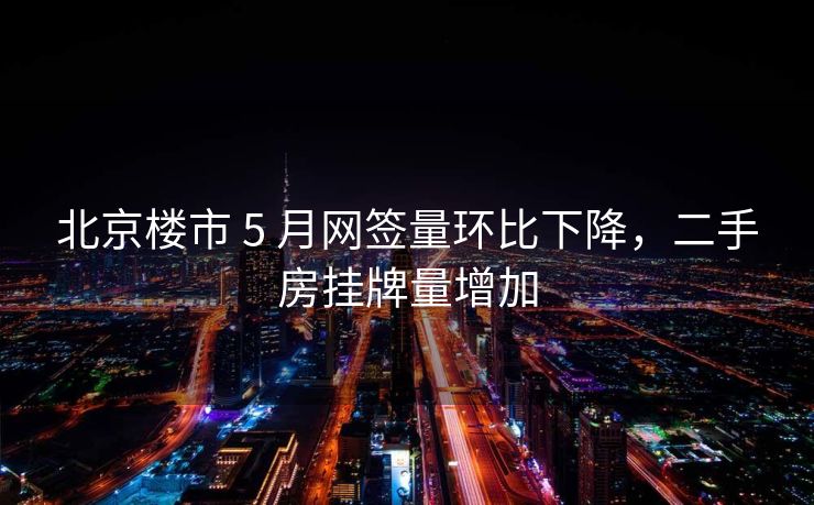 北京楼市 5 月网签量环比下降，二手房挂牌量增加