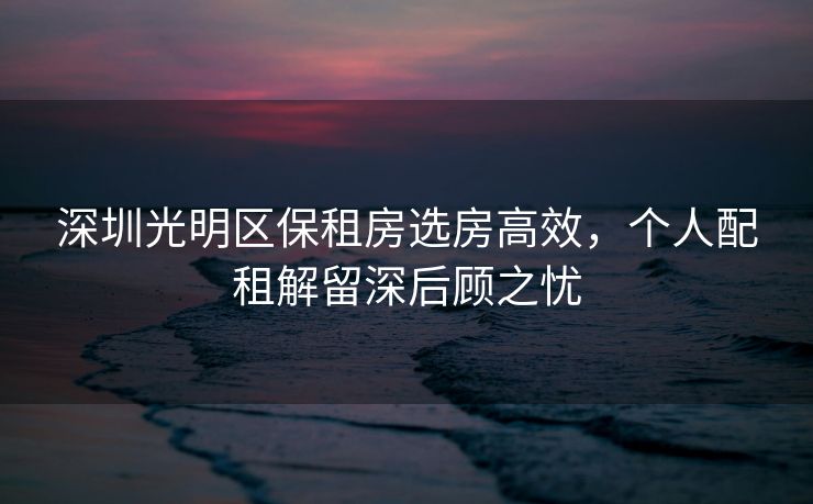 深圳光明区保租房选房高效，个人配租解留深后顾之忧