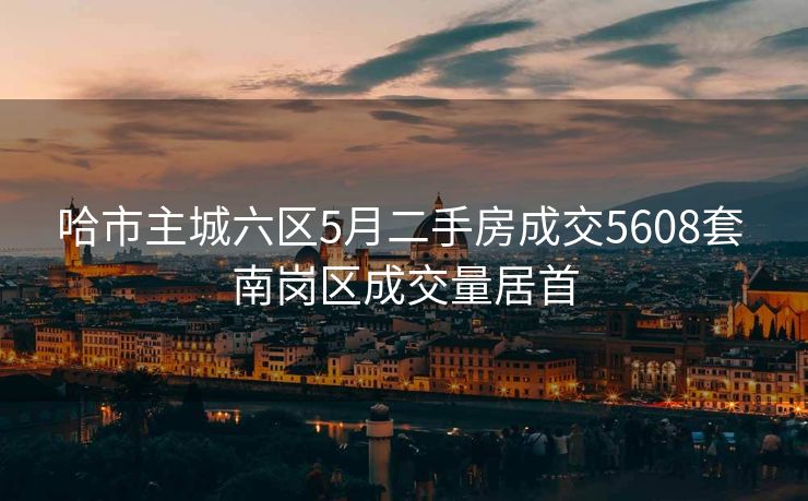 哈市主城六区5月二手房成交5608套 南岗区成交量居首