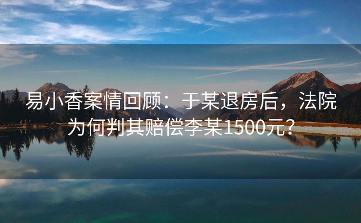 易小香案情回顾:于某退房后,法院为何判其赔偿李某1500元? 易小香案情回顾:于某退房后,法院为何判其赔偿李某1500元?