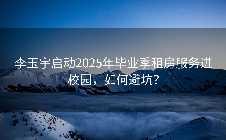 李玉宇启动2025年毕业季租房服务进校园，如何避坑？