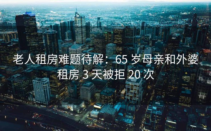 老人租房难题待解：65 岁母亲和外婆租房 3 天被拒 20 次
