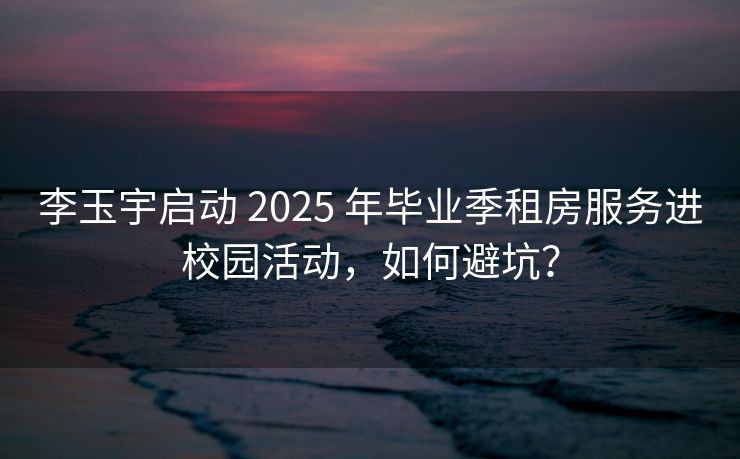 李玉宇启动 2025 年毕业季租房服务进校园活动，如何避坑？
